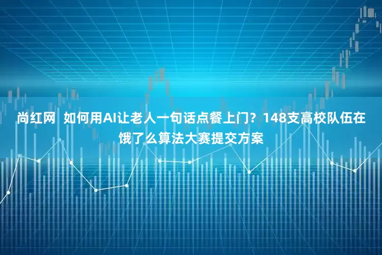 尚红网  如何用AI让老人一句话点餐上门？148支高校队伍在饿了么算法大赛提交方案