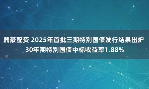 鼎豪配资 2025年首批三期特别国债发行结果出炉 30年期特别国债中标收益率1.88%