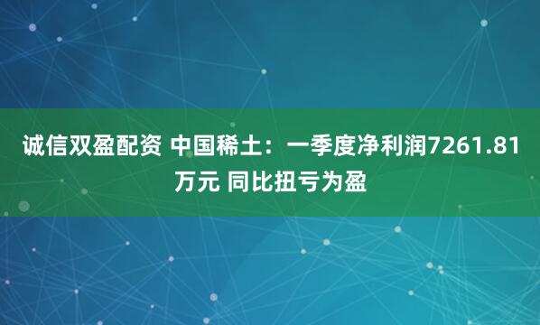 诚信双盈配资 中国稀土：一季度净利润7261.81万元 同比扭亏为盈