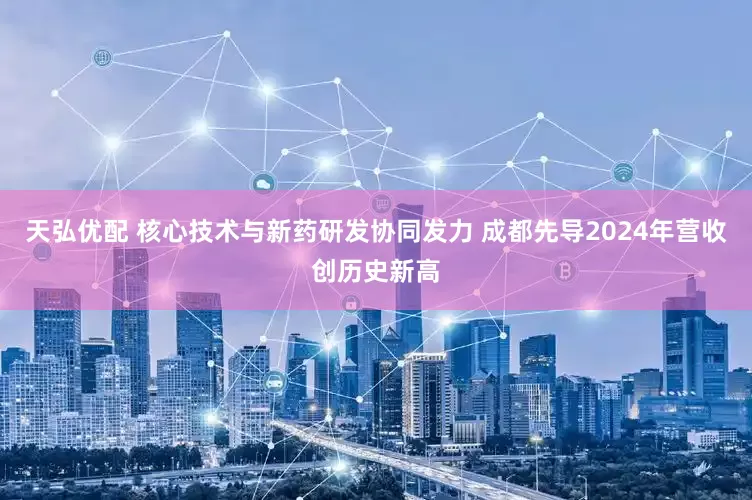 天弘优配 核心技术与新药研发协同发力 成都先导2024年营收创历史新高