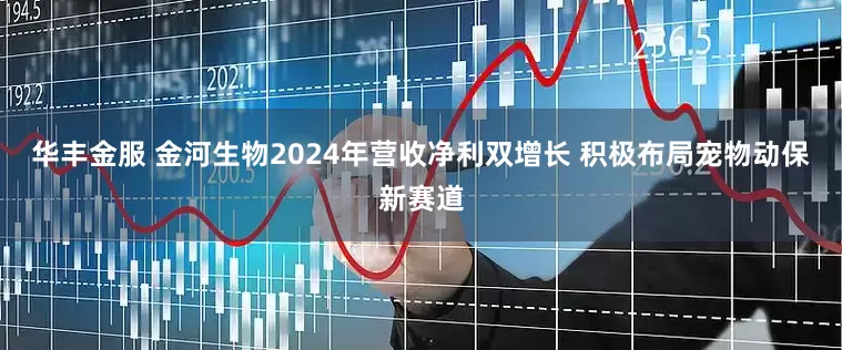 华丰金服 金河生物2024年营收净利双增长 积极布局宠物动保新赛道
