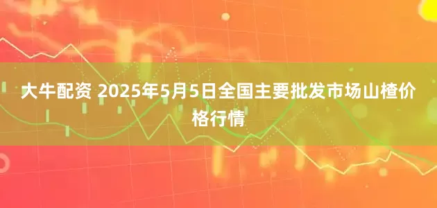 大牛配资 2025年5月5日全国主要批发市场山楂价格行情