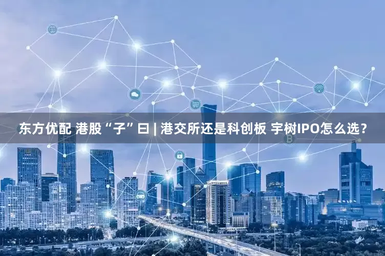 东方优配 港股“子”曰 | 港交所还是科创板 宇树IPO怎么选？