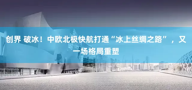 创界 破冰！中欧北极快航打通“冰上丝绸之路” ，又一场格局重塑