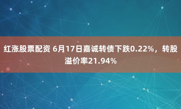 红涨股票配资 6月17日嘉诚转债下跌0.22%，转股溢价率21.94%