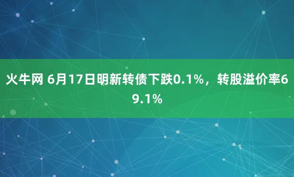 火牛网 6月17日明新转债下跌0.1%，转股溢价率69.1%