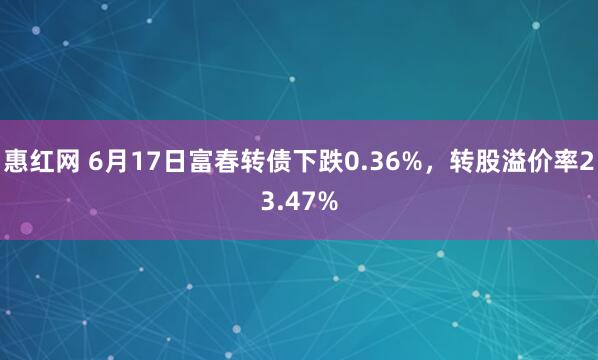 惠红网 6月17日富春转债下跌0.36%，转股溢价率23.47%