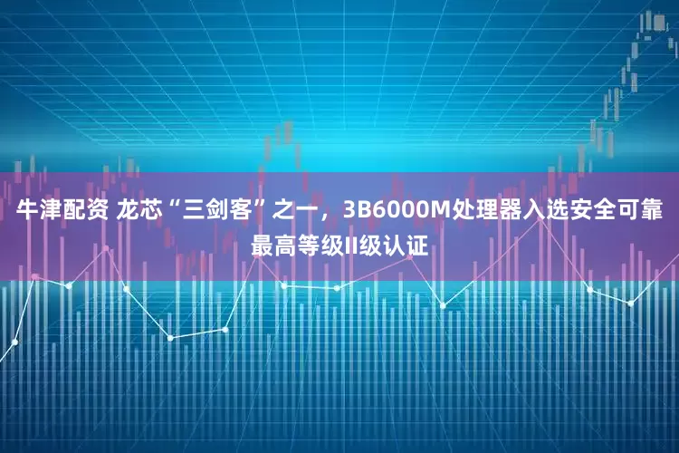 牛津配资 龙芯“三剑客”之一，3B6000M处理器入选安全可靠最高等级II级认证